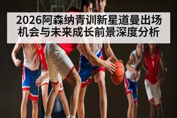 2026阿森纳青训新星道曼出场机会与未来成长前景深度分析